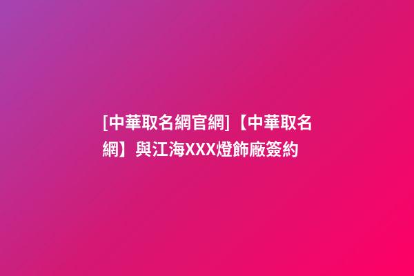 [中華取名網官網]【中華取名網】與江海XXX燈飾廠簽約-第1張-公司起名-玄機派